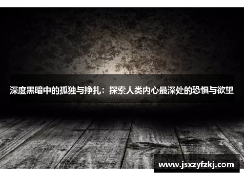 深度黑暗中的孤独与挣扎：探索人类内心最深处的恐惧与欲望